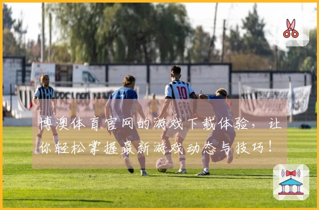 博澳体育官网的游戏下载体验，让你轻松掌握最新游戏动态与技巧！