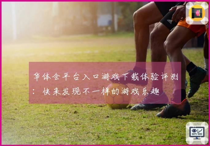 华体会平台入口游戏下载体验评测：快来发现不一样的游戏乐趣