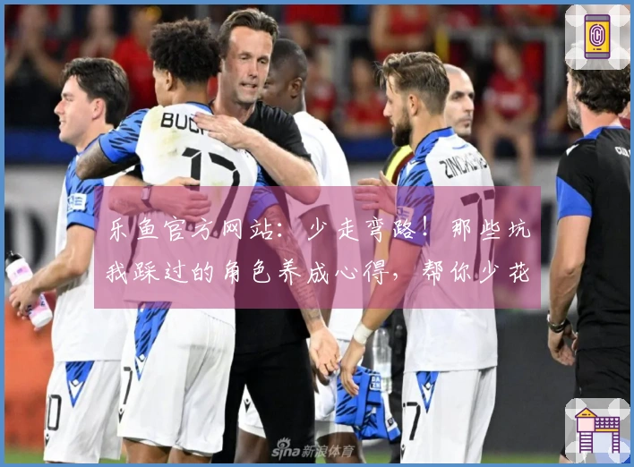 乐鱼官方网站：少走弯路！那些坑我踩过的角色养成心得，帮你少花冤枉钱