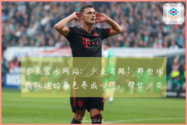 乐鱼官方网站：少走弯路！那些坑我踩过的角色养成心得，帮你少花冤枉钱