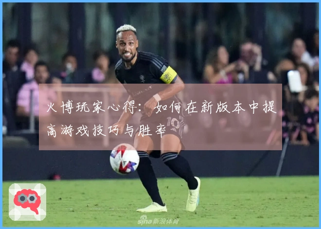 火博玩家心得：如何在新版本中提高游戏技巧与胜率