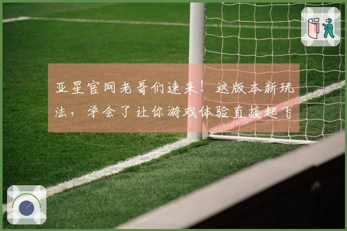 亚星官网老哥们速来！这版本新玩法，学会了让你游戏体验直接起飞！