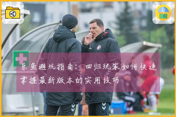 乐鱼避坑指南：回归玩家如何快速掌握最新版本的实用技巧