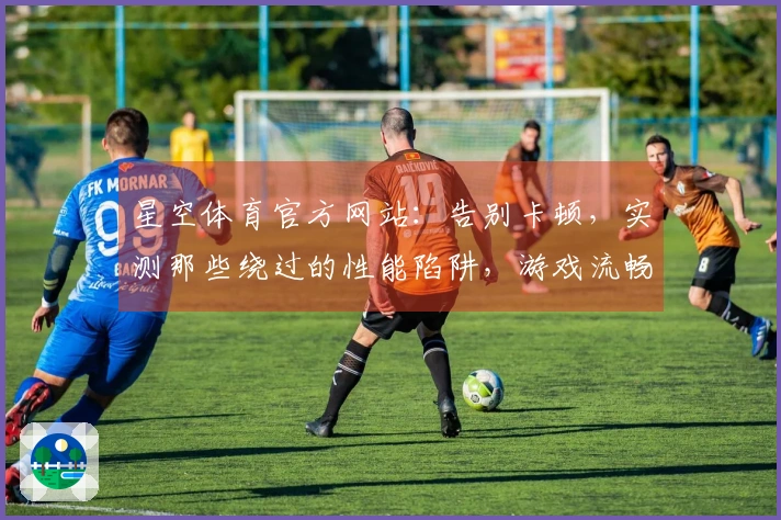 星空体育官方网站：告别卡顿，实测那些绕过的性能陷阱，游戏流畅度飞跃全靠它们