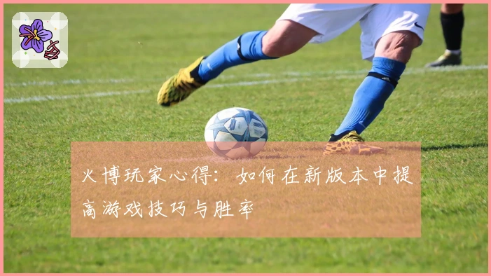 火博玩家心得：如何在新版本中提高游戏技巧与胜率